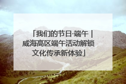 我们的节日·端午｜威海高区端午活动解锁文化传承新体验